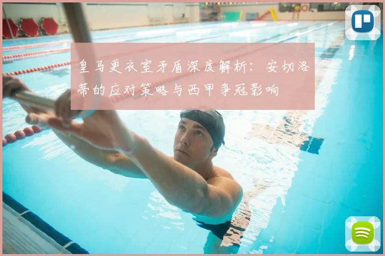 皇马更衣室矛盾深度解析：安切洛蒂的应对策略与西甲争冠影响