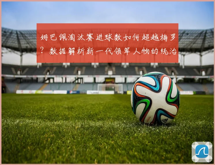 姆巴佩淘汰赛进球数如何超越梅罗？数据解析新一代领军人物的统治力