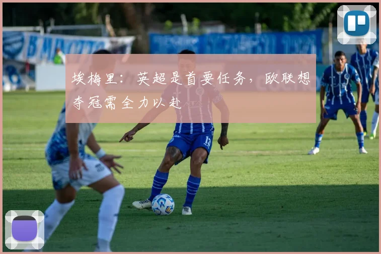 埃梅里:英超是首要任务,欧联想夺冠需全力以赴