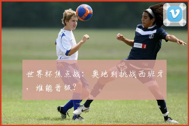 世界杯焦点战：奥地利挑战西班牙，谁能晋级？