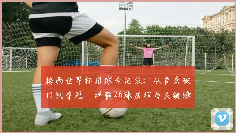 梅西世界杯进球全记录：从首秀破门到夺冠，详解26球历程与关键瞬间