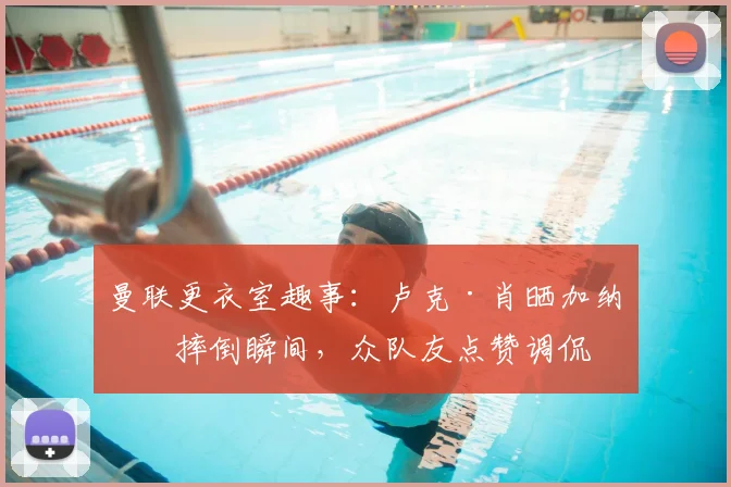曼联更衣室趣事:卢克·肖晒加纳乔摔倒瞬间,众队友点赞调侃