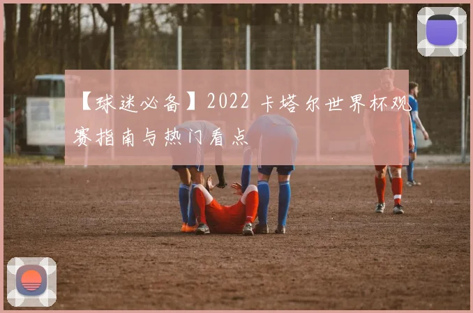 【球迷必备】2022 卡塔尔世界杯观赛指南与热门看点