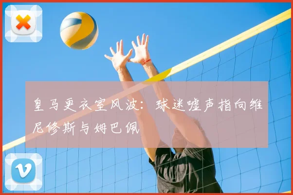 皇马更衣室风波：球迷嘘声指向维尼修斯与姆巴佩